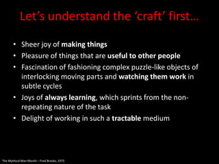 Let’s understand the ‘craft’ first…
       • Sheer joy of making things
       • Pleasure of things that are useful to other people
       • Fascination of fashioning complex puzzle-like objects of
         interlocking moving parts and watching them work in
         subtle cycles
       • Joys of always learning, which sprints from the non-
         repeating nature of the task
       • Delight of working in such a tractable medium




The Mythical Man Month – Fred Brooks, 1975
 