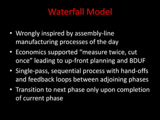 Waterfall Model

• Wrongly inspired by assembly-line
  manufacturing processes of the day
• Economics supported “measure twice, cut
  once” leading to up-front planning and BDUF
• Single-pass, sequential process with hand-offs
  and feedback loops between adjoining phases
• Transition to next phase only upon completion
  of current phase
 