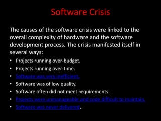 Software Crisis
The causes of the software crisis were linked to the
overall complexity of hardware and the software
development process. The crisis manifested itself in
several ways:
•   Projects running over-budget.
•   Projects running over-time.
•   Software was very inefficient.
•   Software was of low quality.
•   Software often did not meet requirements.
•   Projects were unmanageable and code difficult to maintain.
•   Software was never delivered.
 