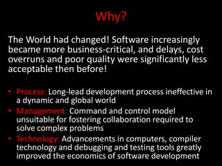 Why?
The World had changed! Software increasingly
became more business-critical, and delays, cost
overruns and poor quality were significantly less
acceptable then before!

• Process: Long-lead development process ineffective in
  a dynamic and global world
• Management: Command and control model
  unsuitable for fostering collaboration required to
  solve complex problems
• Technology: Advancements in computers, compiler
  technology and debugging and testing tools greatly
  improved the economics of software development
 