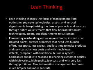 Lean Thinking
• Lean thinking changes the focus of management from
  optimizing separate technologies, assets, and vertical
  departments to optimizing the flow of products and services
  through entire value streams that flow horizontally across
  technologies, assets, and departments to customers.
• Eliminating waste along entire value streams, instead of at
  isolated points, creates processes that need less human
  effort, less space, less capital, and less time to make products
  and services at far less costs and with much fewer
  defects, compared with traditional business systems.
  Companies are able to respond to changing customer desires
  with high variety, high quality, low cost, and with very fast
  throughput times. Also, information management becomes
  much simpler and more accurate.
 