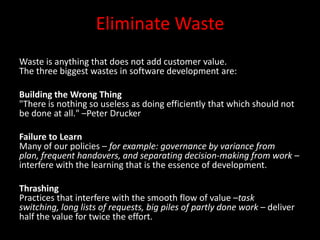 Eliminate Waste
Waste is anything that does not add customer value.
The three biggest wastes in software development are:

Building the Wrong Thing
"There is nothing so useless as doing efficiently that which should not
be done at all." –Peter Drucker

Failure to Learn
Many of our policies – for example: governance by variance from
plan, frequent handovers, and separating decision-making from work –
interfere with the learning that is the essence of development.

Thrashing
Practices that interfere with the smooth flow of value –task
switching, long lists of requests, big piles of partly done work – deliver
half the value for twice the effort.
 