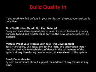 Build Quality In
If you routinely find defects in your verification process, your process is
defective.

Final Verification Should Not Find Defects!
Every software development process ever invented had as its primary
purpose to find and fix defects as early in the development process as
possible.

Mistake-Proof your Process with Test-First Development
Tests – including, unit tests, end-to-end tests, and integration tests –
must be available to establish confidence in the correctness of the
system at any timeduring development, at every level of the system.

Break Dependencies
System architecture should support the addition of any feature at any
time.
 