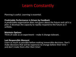 Learn Constantly
Planning is useful. Learning is essential.

Predictable Performance is Driven by Feedback
A predictable organization does not guess about the future and call it a
plan; it develops the capacity to rapidly respond to the future as it
unfolds.

Maintain Options
Think of code as an experiment – make it change-tolerant.

Last Responsible Moment
Learn as much as possible before making irreversible decisions. Don't
make decisions that will be expensive to change before their time –
and don't make them after their time!
 