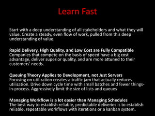Learn Fast
Start with a deep understanding of all stakeholders and what they will
value. Create a steady, even flow of work, pulled from this deep
understanding of value.

Rapid Delivery, High Quality, and Low Cost are Fully Compatible
Companies that compete on the basis of speed have a big cost
advantage, deliver superior quality, and are more attuned to their
customers' needs.

Queuing Theory Applies to Development, not Just Servers
Focusing on utilization creates a traffic jam that actually reduces
utilization. Drive down cycle time with small batches and fewer things-
in-process. Aggressively limit the size of lists and queues

Managing Workflow is a lot easier than Managing Schedules
The best way to establish reliable, predictable deliveries is to establish
reliable, repeatable workflows with iterations or a kanban system.
 