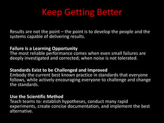Keep Getting Better
Results are not the point – the point is to develop the people and the
systems capable of delivering results.

Failure is a Learning Opportunity
The most reliable performance comes when even small failures are
deeply investigated and corrected; when noise is not tolerated.

Standards Exist to be Challenged and Improved
Embody the current best known practice in standards that everyone
follows, while actively encouraging everyone to challenge and change
the standards.

Use the Scientific Method
Teach teams to: establish hypotheses, conduct many rapid
experiments, create concise documentation, and implement the best
alternative.
 