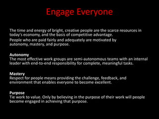 Engage Everyone
The time and energy of bright, creative people are the scarce resources in
today's economy, and the basis of competitive advantage.
People who are paid fairly and adequately are motivated by
autonomy, mastery, and purpose.

Autonomy
The most effective work groups are semi-autonomous teams with an internal
leader with end-to-end responsibility for complete, meaningful tasks.

Mastery
Respect for people means providing the challenge, feedback, and
environment that enables everyone to become excellent.

Purpose
Tie work to value. Only by believing in the purpose of their work will people
become engaged in achieving that purpose.
 