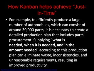 How Kanban helps achieve “Just-
                      in-Time”
        • For example, to efficiently produce a large
          number of automobiles, which can consist of
          around 30,000 parts, it is necessary to create a
          detailed production plan that includes parts
          procurement. Supplying "what is
          needed, when it is needed, and in the
          amount needed" according to this production
          plan can eliminate waste, inconsistencies, and
          unreasonable requirements, resulting in
          improved productivity.
http://www.toyota-global.com/company/vision_philosophy/toyota_production_system/just-in-time.html
 