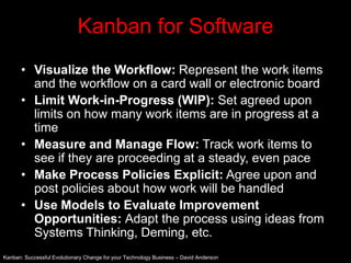 Kanban for Software
      • Visualize the Workflow: Represent the work items
        and the workflow on a card wall or electronic board
      • Limit Work-in-Progress (WIP): Set agreed upon
        limits on how many work items are in progress at a
        time
      • Measure and Manage Flow: Track work items to
        see if they are proceeding at a steady, even pace
      • Make Process Policies Explicit: Agree upon and
        post policies about how work will be handled
      • Use Models to Evaluate Improvement
        Opportunities: Adapt the process using ideas from
        Systems Thinking, Deming, etc.
Kanban: Successful Evolutionary Change for your Technology Business – David Anderson
 