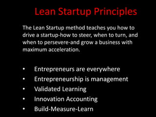 Lean Startup Principles
The Lean Startup method teaches you how to
drive a startup-how to steer, when to turn, and
when to persevere-and grow a business with
maximum acceleration.


•   Entrepreneurs are everywhere
•   Entrepreneurship is management
•   Validated Learning
•   Innovation Accounting
•   Build-Measure-Learn
 