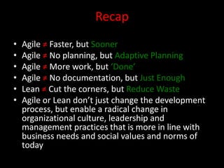 Recap
•   Agile ≠ Faster, but Sooner
•   Agile ≠ No planning, but Adaptive Planning
•   Agile ≠ More work, but ‘Done’
•   Agile ≠ No documentation, but Just Enough
•   Lean ≠ Cut the corners, but Reduce Waste
•   Agile or Lean don’t just change the development
    process, but enable a radical change in
    organizational culture, leadership and
    management practices that is more in line with
    business needs and social values and norms of
    today
 