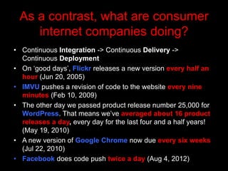 As a contrast, what are consumer
    internet companies doing?
• Continuous Integration -> Continuous Delivery ->
  Continuous Deployment
• On „good days‟, Flickr releases a new version every half an
  hour (Jun 20, 2005)
• IMVU pushes a revision of code to the website every nine
  minutes (Feb 10, 2009)
• The other day we passed product release number 25,000 for
  WordPress. That means we‟ve averaged about 16 product
  releases a day, every day for the last four and a half years!
  (May 19, 2010)
• A new version of Google Chrome now due every six weeks
  (Jul 22, 2010)
• Facebook does code push twice a day (Aug 4, 2012)
 
