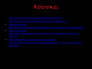 References
•   http://butunclebob.com/ArticleS.TimOttinger.MoreWork
•   http://butunclebob.com/ArticleS.TimOttinger.SoonerNotFaster
•   http://www.toyota-
    global.com/company/vision_philosophy/toyota_production_system/jidoka.html
•   http://www.toyota-
    global.com/company/vision_philosophy/toyota_production_system/just-in-
    time.html
•   http://www.danube.com/docs/Intro_to_Agile.pdf
•   http://codebetter.com/darrellnorton/2005/02/02/lean-software-development-
    overview/
 
