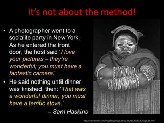 It’s not about the method!
• A photographer went to a
  socialite party in New York.
  As he entered the front
  door, the host said „I love
  your pictures – they’re
  wonderful; you must have a
  fantastic camera.‟
• He said nothing until dinner
  was finished, then: „That was
  a wonderful dinner; you must
  have a terrific stove.‟
                   – Sam Haskins
                              http://www.haskins.com/ImageShop/Image_Shop_60s/60s_Books_A.Image_01.html
 