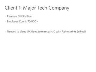 Client 1: Major Tech Company
‣ Revenue: $11.5 billion
‣ Employee Count: 70,000+
!
‣ Needed to blend UX (long term research) with Agile sprints (yikes!)
 