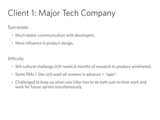 Client 1: Major Tech Company
Successes:
‣ Much better communication with developers.
‣ More influence in product design.
!
Difficulty
‣ Still cultural challenge (UX needs 6 months of research to produce wireframe).
‣ Some PMs / Dev still want all screens in advance + “spec”.
‣ Challenged to keep up when one UXer has to do both just-in-time work and
work for future sprints simultaneously.
 
