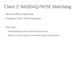 Client 2: NASDAQ/NYSE Watchdog
‣ Review 6 Billion trades daily
‣ Employee Count: 3,400 employees
!
‣ Two roles:
- Anthropological work, help build user stories.
- Work on current sprint on immediate needs of developers.
 