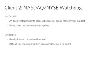 Client 2: NASDAQ/NYSE Watchdog
Successes:
‣ UX deeply integrated into process because of senior management support.
‣ Doing small tests with users for sprints.
!
Difficulties:
‣ Heavily focused on just-in-time work.
‣ Difficult to get enough “design thinking” done during a sprint.
 