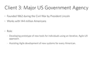 Client 3: Major US Government Agency
‣ Founded 1862 during the Civil War by President Lincoln
‣ Works with 144 million Americans
!
‣ Role:
- Developing prototype of new tools for individuals using an iterative, Agile UX
approach.
- Assisting Agile development of new systems for every American.
 