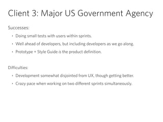 Client 3: Major US Government Agency
Successes:
‣ Doing small tests with users within sprints.
‣ Well ahead of developers, but including developers as we go along.
‣ Prototype + Style Guide is the product definition.
!
Difficulties:
‣ Development somewhat disjointed from UX, though getting better.
‣ Crazy pace when working on two different sprints simultaneously.
 