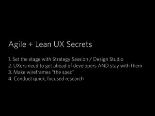 Agile + Lean UX Secrets
!
1. Set the stage with Strategy Session / Design Studio
2. UXers need to get ahead of developers AND stay with them
3. Make wireframes “the spec”
4. Conduct quick, focused research
 