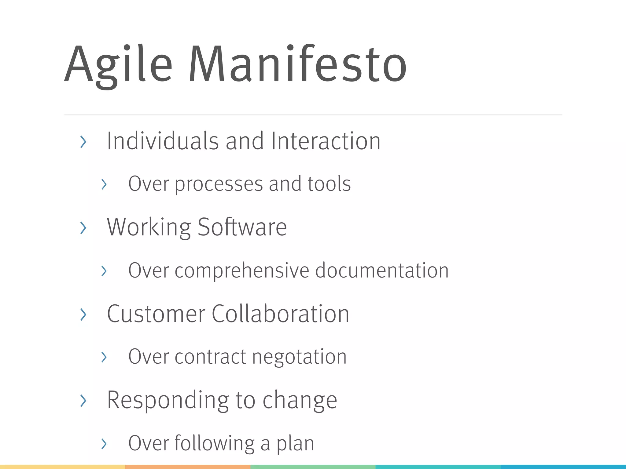 Agile Manifesto >  Individuals and Interaction >  Over processes and tools >  Working Software >  Over comprehensive documentation >  Customer Collaboration >  Over contract negotation >  Responding to change >  Over following a plan 