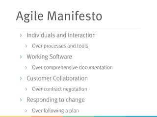 Agile Manifesto
>  Individuals and Interaction
>  Over processes and tools
>  Working Software
>  Over comprehensive documentation
>  Customer Collaboration
>  Over contract negotation
>  Responding to change
>  Over following a plan
 
