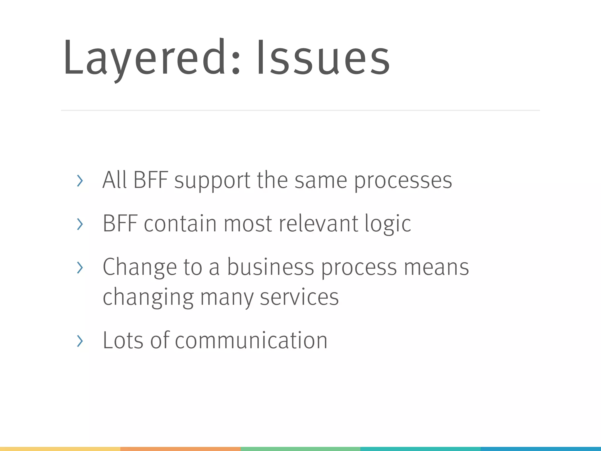 Layered: Issues
> All BFF support the same processes
> BFF contain most relevant logic
> Change to a business process means
changing many services
> Lots of communication
 