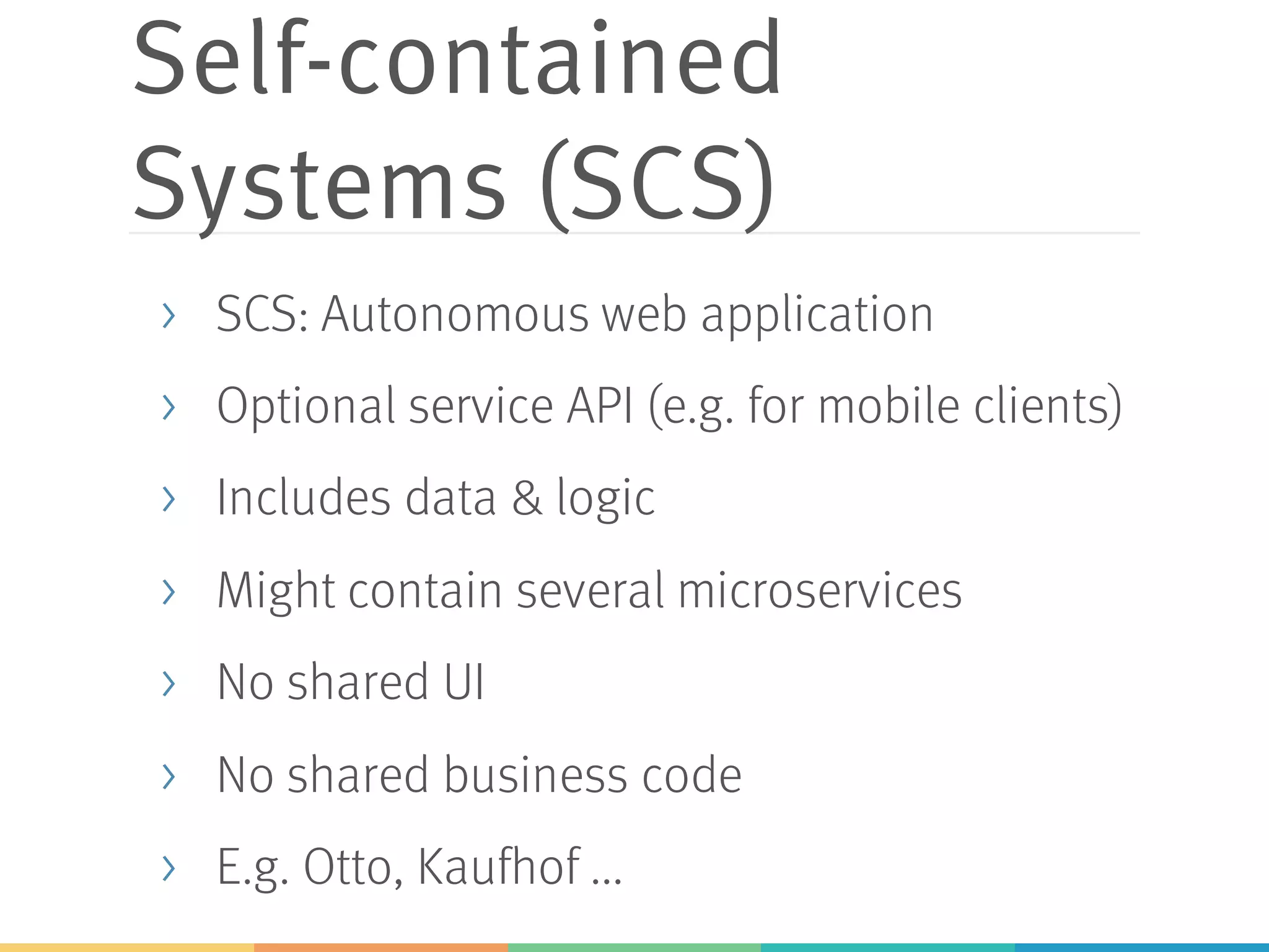 Self-contained
Systems (SCS)
> SCS: Autonomous web application
> Optional service API (e.g. for mobile clients)
> Includes data & logic
> Might contain several microservices
> No shared UI
> No shared business code
> E.g. Otto, Kaufhof ...
 