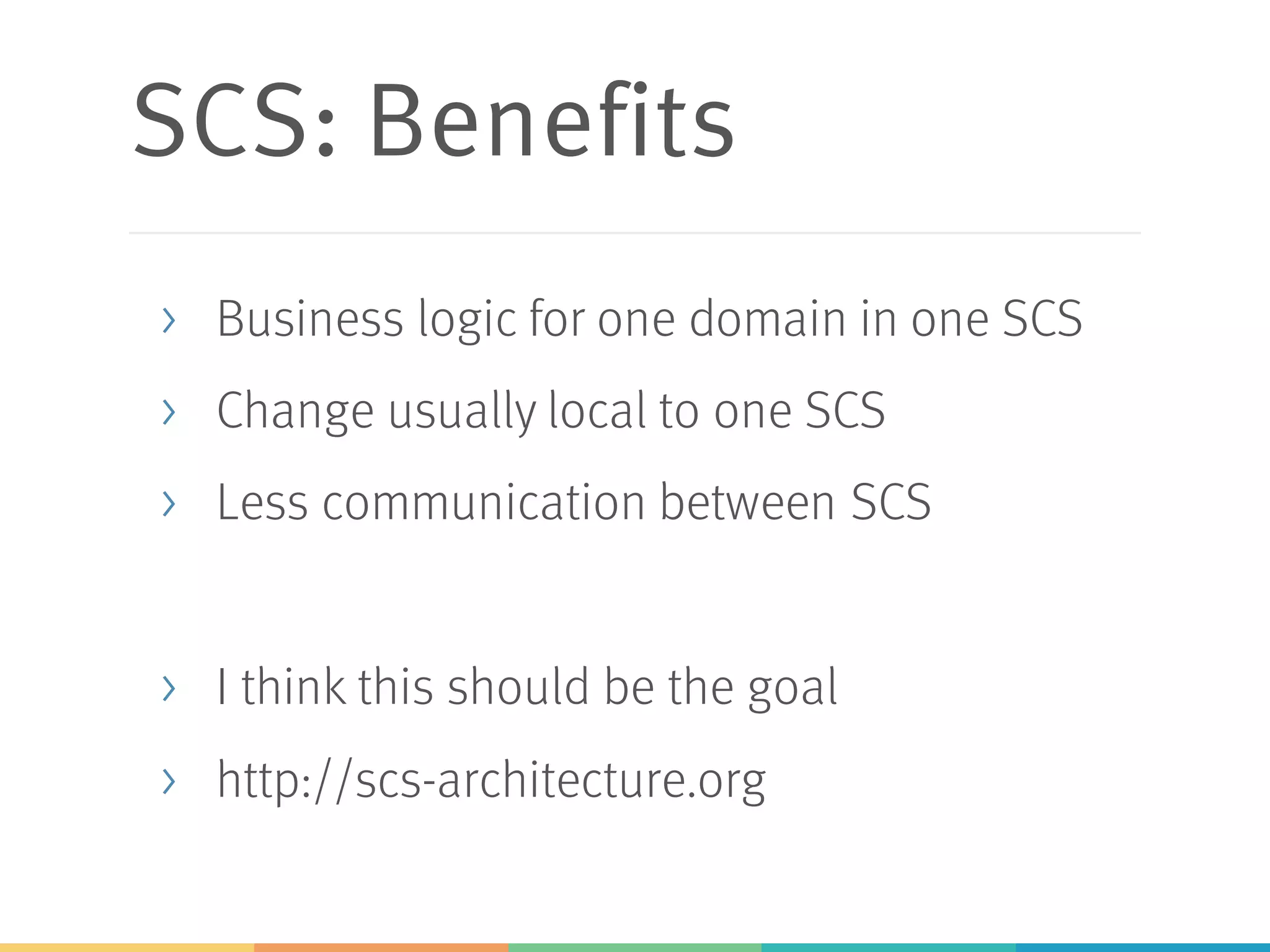 SCS: Benefits
> Business logic for one domain in one SCS
> Change usually local to one SCS
> Less communication between SCS
> I think this should be the goal
> http://scs-architecture.org
 