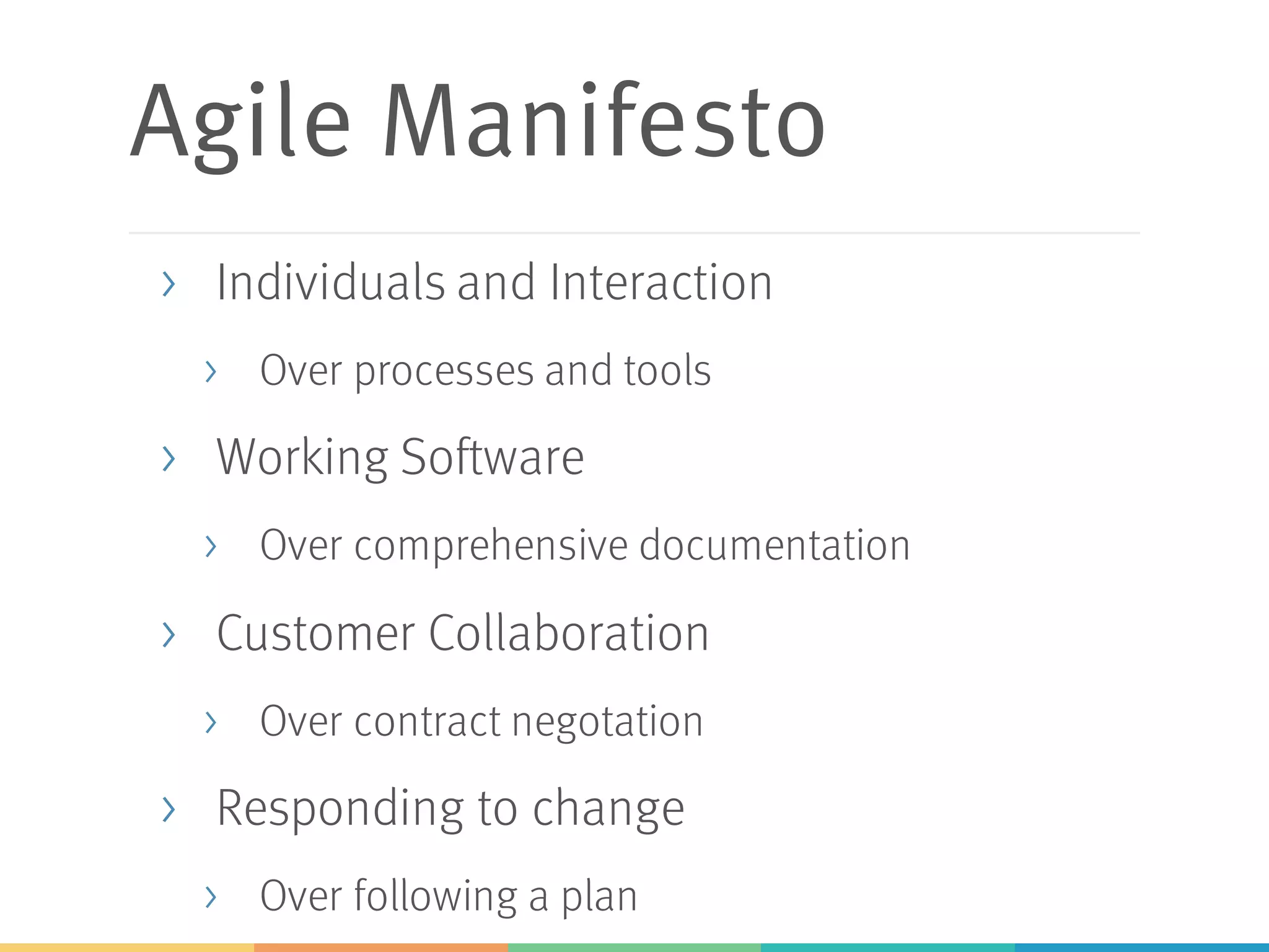 Agile Manifesto
> Individuals and Interaction
> Over processes and tools
> Working Software
> Over comprehensive documentation
> Customer Collaboration
> Over contract negotation
> Responding to change
> Over following a plan
 