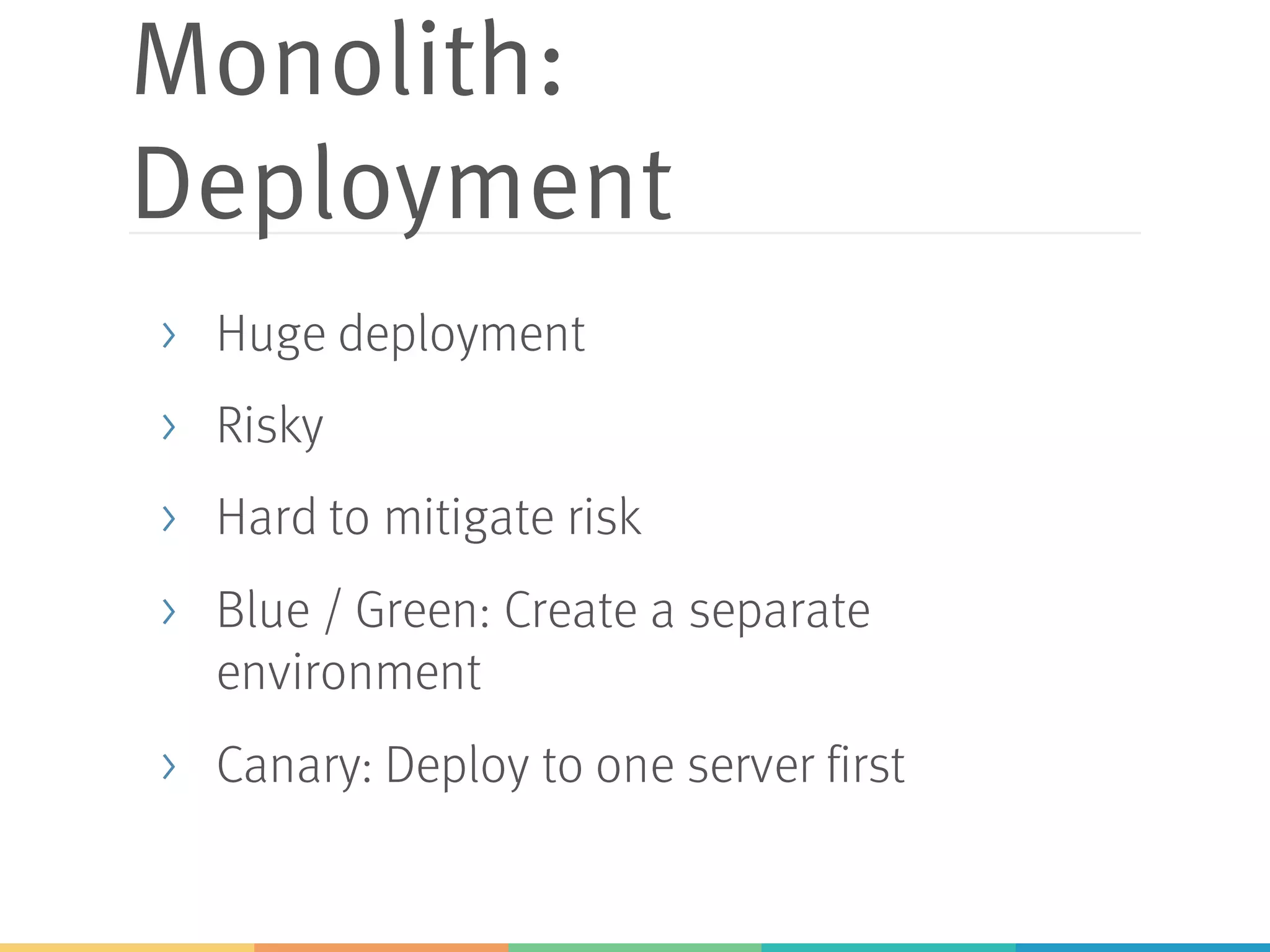 Monolith:
Deployment
> Huge deployment
> Risky
> Hard to mitigate risk
> Blue / Green: Create a separate
environment
> Canary: Deploy to one server first
 