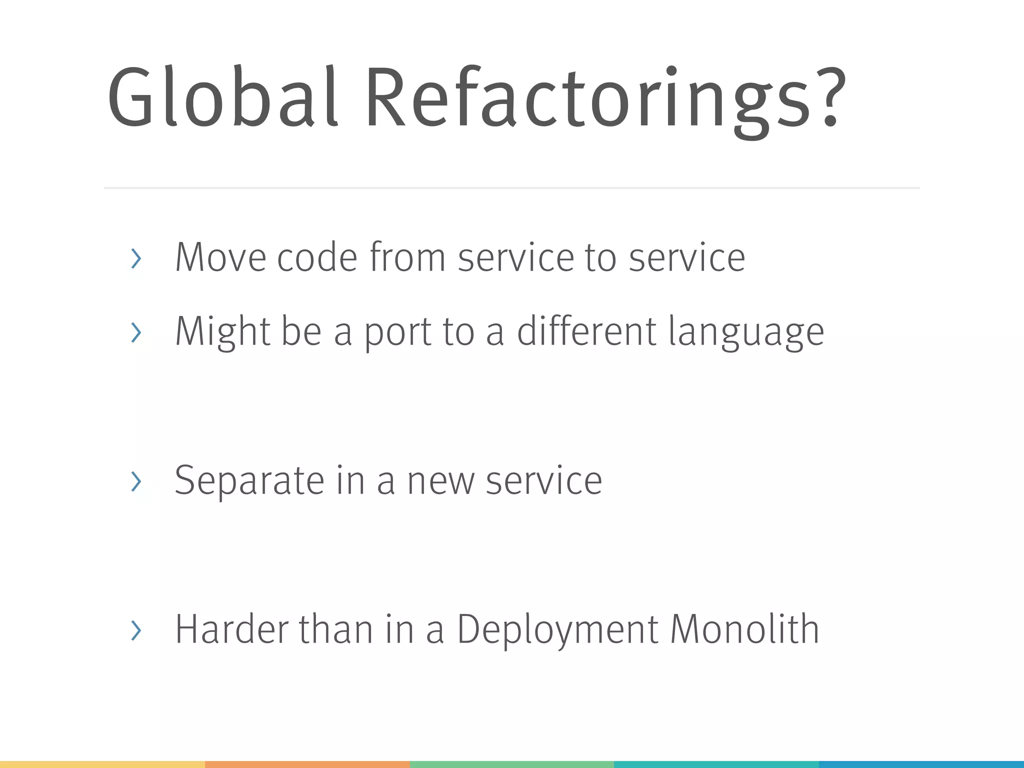 Global Refactorings?
> Move code from service to service
> Might be a port to a different language
> Separate in a new service
> Harder than in a Deployment Monolith
 