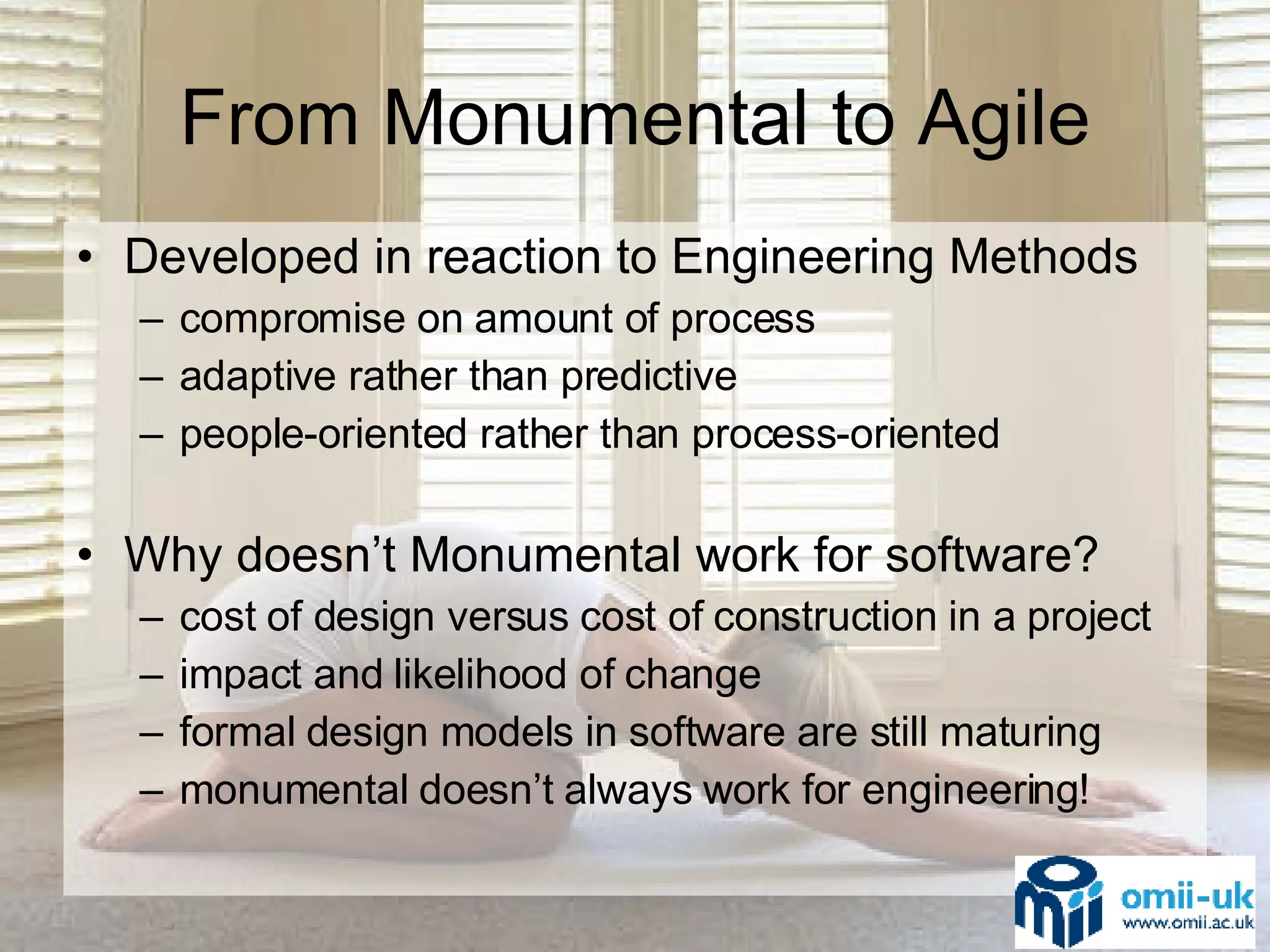 From Monumental to Agile Developed in reaction to Engineering Methods compromise on amount of process adaptive rather than predictive people-oriented rather than process-oriented Why doesn’t Monumental work for software? cost of design versus cost of construction in a project impact and likelihood of change  formal design models in software are still maturing monumental doesn’t always work for engineering! 