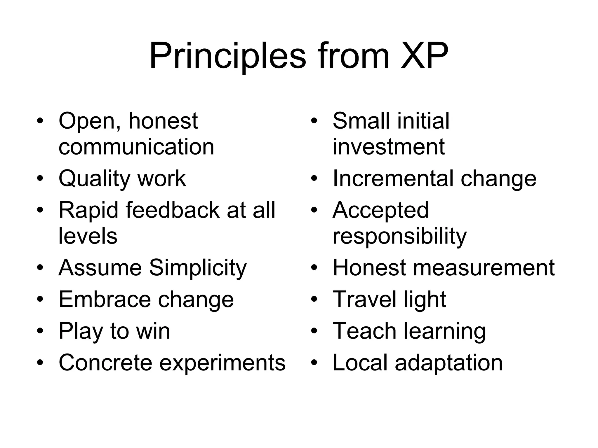 Principles from XP Open, honest communication Quality work Rapid feedback at all levels Assume Simplicity Embrace change Play to win Concrete experiments Small initial investment Incremental change Accepted responsibility Honest measurement Travel light Teach learning Local adaptation 