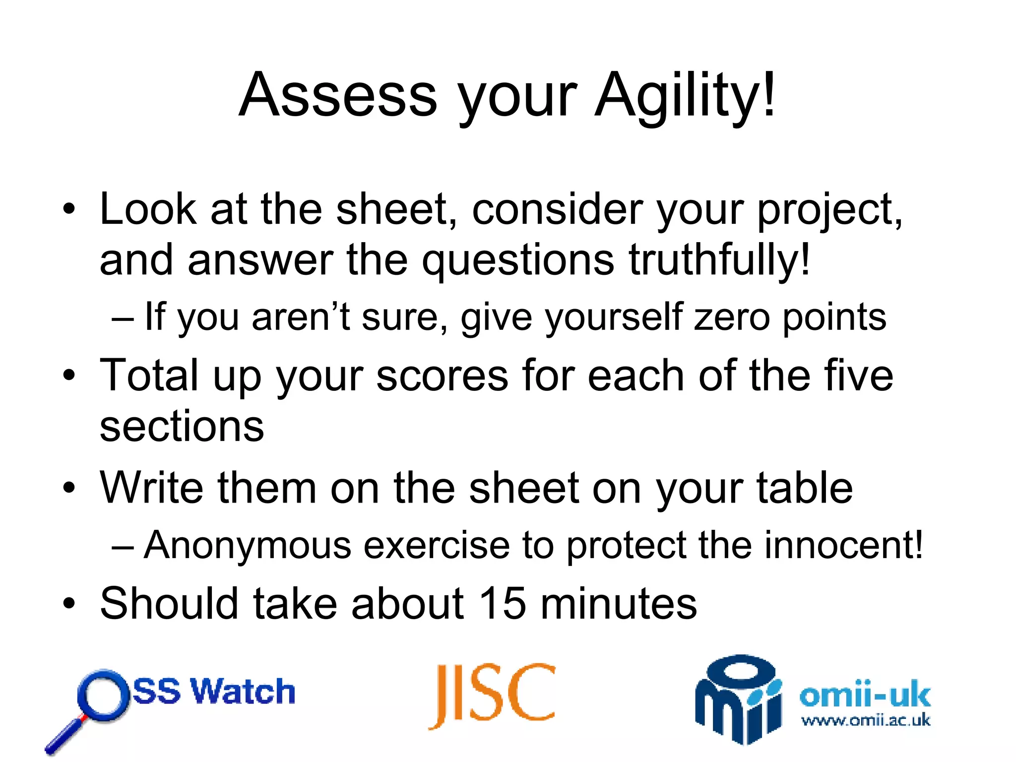 Assess your Agility! Look at the sheet, consider your project, and answer the questions truthfully! If you aren’t sure, give yourself zero points Total up your scores for each of the five sections Write them on the sheet on your table Anonymous exercise to protect the innocent! Should take about 15 minutes 