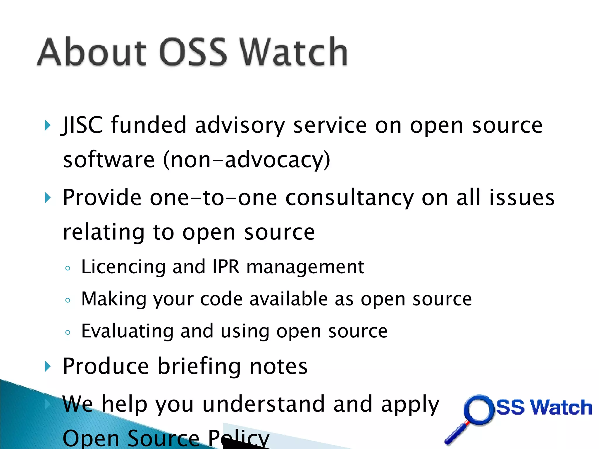 JISC funded advisory service on open source software (non-advocacy)‏ Provide one-to-one consultancy on all issues relating to open source Licencing and IPR management Making your code available as open source Evaluating and using open source Produce briefing notes We help you understand and apply the JISC Open Source Policy 