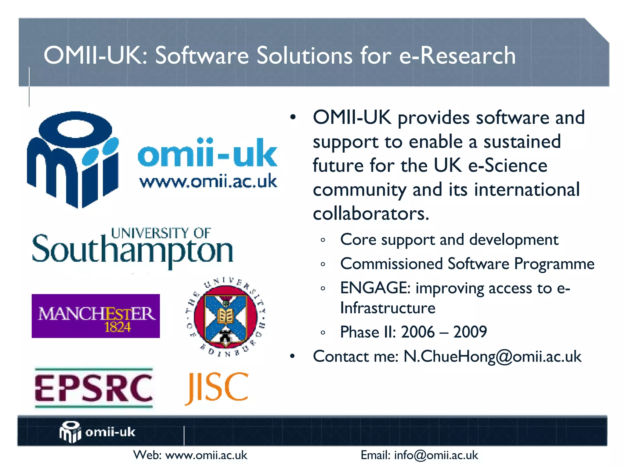 OMII-UK: Software Solutions for e-Research OMII-UK provides software and support to enable a sustained future for the UK e-Science community and its international collaborators. Core support and development Commissioned Software Programme ENGAGE: improving access to e-Infrastructure Phase II: 2006 – 2009 Contact me: N.ChueHong@omii.ac.uk 