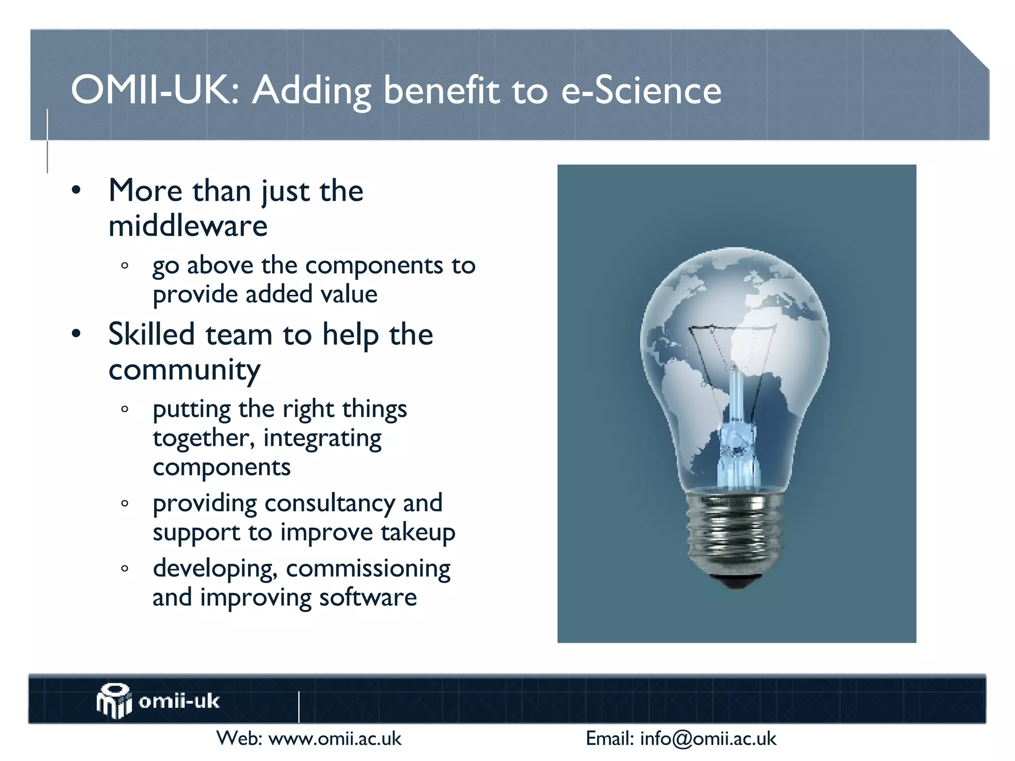 OMII-UK: Adding benefit to e-Science More than just the middleware go above the components to provide added value Skilled team to help the community putting the right things together, integrating components providing consultancy and support to improve takeup developing, commissioning and improving software  