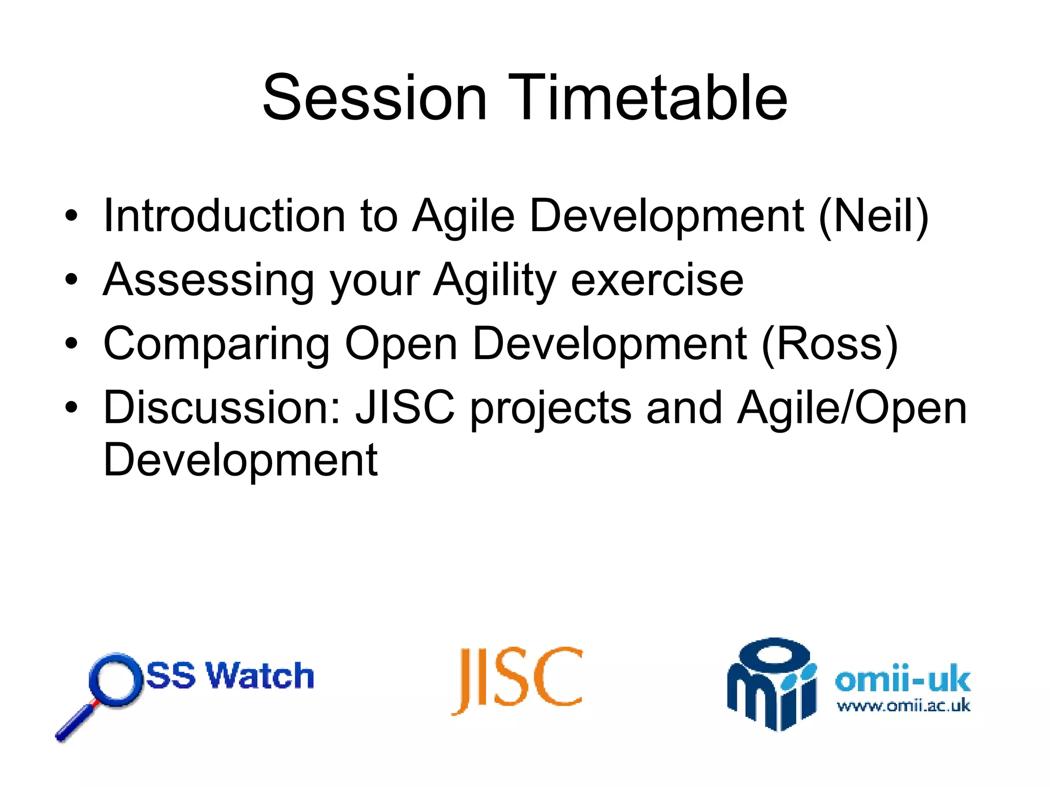 Session Timetable Introduction to Agile Development (Neil) Assessing your Agility exercise Comparing Open Development (Ross) Discussion: JISC projects and Agile/Open Development 