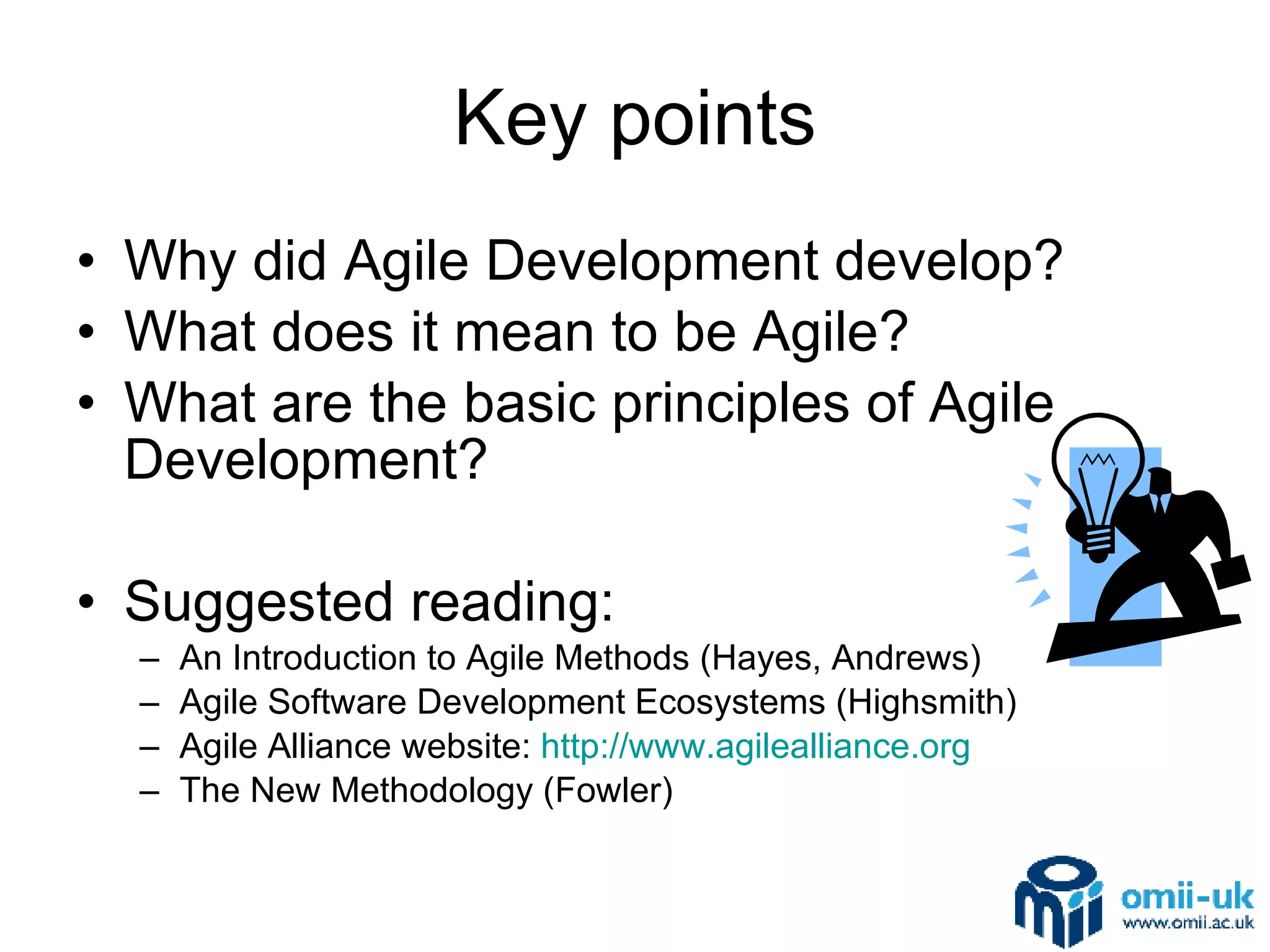 Key points Why did Agile Development develop? What does it mean to be Agile? What are the basic principles of Agile Development? Suggested reading: An Introduction to Agile Methods (Hayes, Andrews) Agile Software Development Ecosystems (Highsmith) Agile Alliance website:  http://www.agilealliance.org The New Methodology (Fowler) 