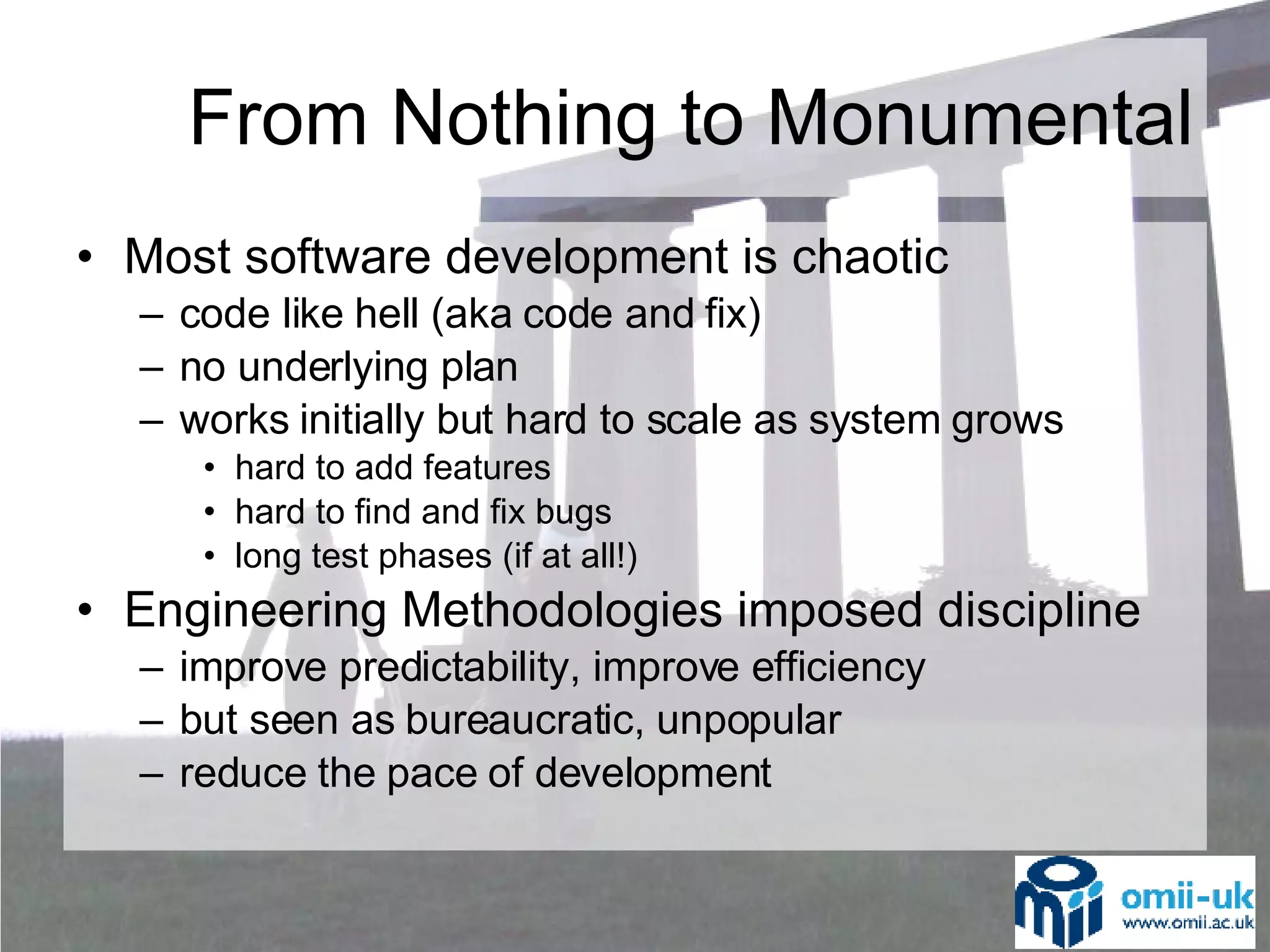 Most software development is chaotic code like hell (aka code and fix) no underlying plan works initially but hard to scale as system grows hard to add features hard to find and fix bugs long test phases (if at all!) Engineering Methodologies imposed discipline improve predictability, improve efficiency but seen as bureaucratic, unpopular reduce the pace of development From Nothing to Monumental 