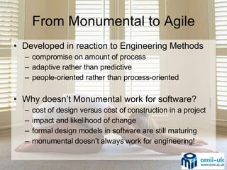 From Monumental to Agile Developed in reaction to Engineering Methods compromise on amount of process adaptive rather than predictive people-oriented rather than process-oriented Why doesn’t Monumental work for software? cost of design versus cost of construction in a project impact and likelihood of change  formal design models in software are still maturing monumental doesn’t always work for engineering! 