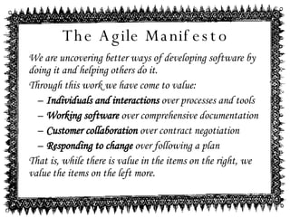 The Agile Manifesto We are uncovering better ways of developing software by doing it and helping others do it. Through this work we have come to value: Individuals and interactions  over processes and tools Working software  over comprehensive documentation Customer collaboration  over contract negotiation Responding to change  over following a plan That is, while there is value in the items on the right, we value the items on the left more. 
