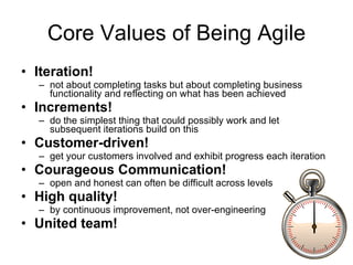Core Values of Being Agile Iteration! not about completing tasks but about completing business functionality and reflecting on what has been achieved Increments! do the simplest thing that could possibly work and let subsequent iterations build on this Customer-driven! get your customers involved and exhibit progress each iteration Courageous Communication! open and honest can often be difficult across levels High quality! by continuous improvement, not over-engineering United team! 