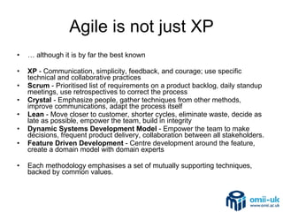 Agile is not just XP …  although it is by far the best known XP  - Communication, simplicity, feedback, and courage; use specific technical and collaborative practices Scrum  - Prioritised list of requirements on a product backlog, daily standup meetings, use retrospectives to correct the process  Crystal  - Emphasize people, gather techniques from other methods, improve communications, adapt the process itself Lean  - Move closer to customer, shorter cycles, eliminate waste, decide as late as possible, empower the team, build in integrity  Dynamic Systems Development Model  - Empower the team to make decisions, frequent product delivery, collaboration between all stakeholders.  Feature Driven Development  - Centre development around the feature, create a domain model with domain experts Each methodology emphasises a set of mutually supporting techniques, backed by common values. 