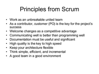 Principles from Scrum Work as an unbreakable united team  As a contributor, customer (PO) is the key for the project’s success  Welcome changes as a competitive advantage  Communicating well is better than programming well  Documentation must be useful and significant  High quality is the key to high speed  Keep your architecture flexible  Think simple, efficient, and incremental  A good team in a good environment  