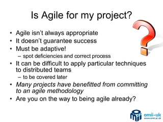Is Agile for my project? Agile isn’t always appropriate It doesn’t guarantee success Must be adaptive! spot deficiencies and correct process It can be difficult to apply particular techniques to distributed teams to be covered later Many projects have benefitted from committing to an agile methodology Are you on the way to being agile already? 