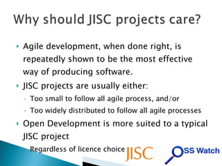 Agile development, when done right, is repeatedly shown to be the most effective way of producing software. JISC projects are usually either: Too small to follow all agile process, and/or Too widely distributed to follow all agile processes Open Development is more suited to a typical JISC project Regardless of licence choice 