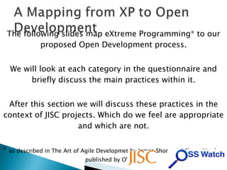 The following slides map eXtreme Programming* to our proposed Open Development process. We will look at each category in the questionnaire and briefly discuss the main practices within it. After this section we will discuss these practices in the context of JISC projects. Which do we feel are appropriate and which are not. *  as described in The Art of Agile Developmet by James Shore and Shane Warden, published by O'Reilly 